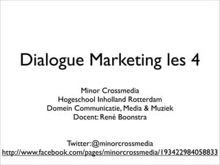Dialogue Marketing les 4
                    Minor Crossmedia
              Hogeschool Inholland Rotterdam
            Domein Communicatie, Media & Muziek
                   Docent: René Boonstra


                   Twitter:@minorcrossmedia
http://www.facebook.com/pages/minorcrossmedia/193422984058833
 