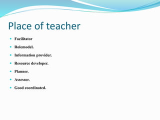 Place of teacher
 Facilitator
 Rolemodel.
 Information provider.
 Resource developer.
 Planner.
 Assessor.
 Good coordinated.
 