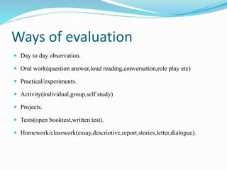 Ways of evaluation
 Day to day observation.
 Oral work(question answer,loud reading,conversation,role play etc)
 Practical/experiments.
 Activity(individual,group,self study)
 Projects.
 Tests(open booktest,written test).
 Homework/classwork(essay,descriotive,report,stories,letter,dialogue).
 