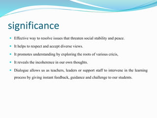 significance
 Effective way to resolve issues that threaten social stability and peace.
 It helps to respect and accept diverse views.
 It promotes understanding by exploring the roots of various cricis,
 It reveals the incoherence in our own thoughts.
 Dialogue allows us as teachers, leaders or support staff to intervene in the learning
process by giving instant feedback, guidance and challenge to our students.
 