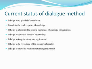 Current status of dialogue method
 It helps us to give brief description.
 It adds to the readers present knowledge .
 It helps to eliminate the routine exchanges of ordinary conversation.
 It helps to convey a sense of spontaniety.
 It helps to keep the story moving forward.
 It helps to be revelatory of the speakers character.
 It helps to show the relationship among the people.
 