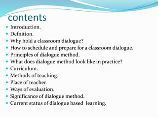 contents
 Introduction.
 Defnition.
 Why hold a classroom dialogue?
 How to schedule and prepare for a classroom dialogue.
 Principles of dialogue method.
 What does dialogue method look like in practice?
 Curriculum.
 Methods of teaching.
 Place of teacher.
 Ways of evaluation.
 Significance of dialogue method.
 Current status of dialogue based learning.
 