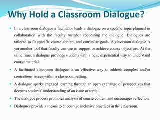 Why Hold a Classroom Dialogue?
 In a classroom dialogue a facilitator leads a dialogue on a specific topic planned in
collaboration with the faculty member requesting the dialogue. Dialogues are
tailored to fit specific course content and curricular goals. A classroom dialogue is
yet another tool that faculty can use to support or achieve course objectives. At the
same time, a dialogue provides students with a new, experiential way to understand
course material.
 A facilitated classroom dialogue is an effective way to address complex and/or
contentious issues within a classroom setting.
 A dialogue sparks engaged learning through an open exchange of perspectives that
deepens students’ understanding of an issue or topic.
 The dialogue process promotes analysis of course content and encourages reflection.
 Dialogues provide a means to encourage inclusive practices in the classroom.
 