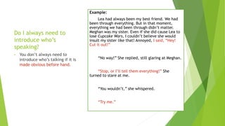 Do I always need to
introduce who’s
speaking?
• You don’t always need to
introduce who’s talking if it is
made obvious before hand.
Example:
Lea had always been my best friend. We had
been through everything. But in that moment,
everything we had been through didn’t matter.
Meghan was my sister. Even if she did cause Lea to
lose Cupcake Wars, I couldn’t believe she would
insult my sister like that! Annoyed, I said, “Hey!
Cut it out!”
“No way!” She replied, still glaring at Meghan.
“Stop, or I’ll tell them everything!” She
turned to stare at me.
“You wouldn’t,” she whispered.
“Try me.”
 