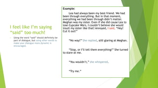 I feel like I’m saying
“said” too much!
• Using the word “said” should definitely be
part of dialogue, but using other words to
make your dialogue more dynamic is
encouraged.
Example:
Lea had always been my best friend. We had
been through everything. But in that moment,
everything we had been through didn’t matter.
Meghan was my sister. Even if she did cause Lea to
lose Cupcake Wars, I couldn’t believe she would
insult my sister like that! Annoyed, I said, “Hey!
Cut it out!”
“No way!” She replied, still glaring at Meghan.
“Stop, or I’ll tell them everything!” She turned
to stare at me.
“You wouldn’t,” she whispered.
“Try me.”
 