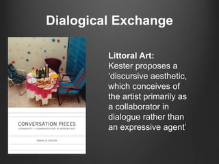 Dialogical Exchange 
Littoral Art: 
Kester proposes a 
‘discursive aesthetic, 
which conceives of 
the artist primarily as 
a collaborator in 
dialogue rather than 
an expressive agent’ 
 