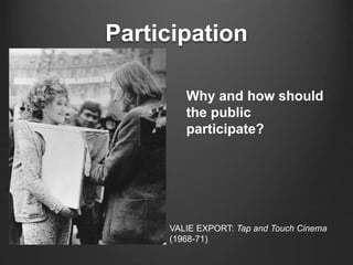 Participation 
Why and how should 
the public 
participate? 
VALIE EXPORT: Tap and Touch Cinema 
(1968-71) 
 