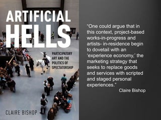 “One could argue that in 
this context, project-based 
works-in-progress and 
artists- in-residence begin 
to dovetail with an 
‘experience economy,’ the 
marketing strategy that 
seeks to replace goods 
and services with scripted 
and staged personal 
experiences.” 
Claire Bishop 
 