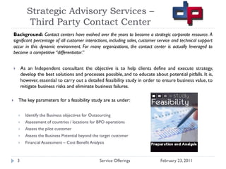 Strategic Advisory Services –
            Third Party Contact Center
Background: Contact centers have evolved over the years to become a strategic corporate resource. A
significant percentage of all customer interactions, including sales, customer service and technical support
occur in this dynamic environment. For many organizations, the contact center is actually leveraged to
become a competitive “differentiator.”


       As an Independent consultant the objective is to help clients define and execute strategy,
        develop the best solutions and processes possible, and to educate about potential pitfalls. It is,
        however, essential to carry out a detailed feasibility study in order to ensure business value, to
        mitigate business risks and eliminate business failures.

   The key parameters for a feasibility study are as under:

         Identify the Business objectives for Outsourcing
         Assessment of countries / locations for BPO operations
         Assess the pilot customer
         Assess the Business Potential beyond the target customer
         Financial Assessment – Cost Benefit Analysis



    3                                              Service Offerings           February 23, 2011
 