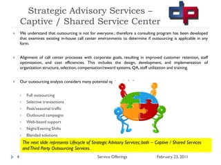 Strategic Advisory Services –
        Captive / Shared Service Center
       We understand that outsourcing is not for everyone.; therefore a consulting program has been developed
        that examines existing in-house call center environments to determine if outsourcing is applicable in any
        form.


       Alignment of call center processes with corporate goals, resulting in improved customer retention, staff
        optimization, and cost efficiencies. This includes the design, development, and implementation of
        organization structure, selection, compensation/reward systems, QA, staff utilization and training.


       Our outsourcing analysis considers many potential options including:


             Full outsourcing
             Selective transactions
             Peak/seasonal traffic
             Outbound campaigns
             Web-based support
             Night/Evening Shifts
             Blended solutions
            The next slide represents Lifecycle of Strategic Advisory Services; both – Captive / Shared Services
            and Third Party Outsourcing Services.
    4                                                Service Offerings                 February 23, 2011
 
