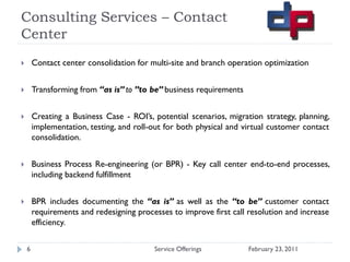 Consulting Services – Contact
Center
       Contact center consolidation for multi-site and branch operation optimization


       Transforming from “as is” to ”to be” business requirements


       Creating a Business Case - ROI’s, potential scenarios, migration strategy, planning,
        implementation, testing, and roll-out for both physical and virtual customer contact
        consolidation.


       Business Process Re-engineering (or BPR) - Key call center end-to-end processes,
        including backend fulfillment


       BPR includes documenting the “as is” as well as the “to be” customer contact
        requirements and redesigning processes to improve first call resolution and increase
        efficiency.

    6                                     Service Offerings          February 23, 2011
 