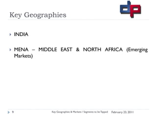 Key Geographies

       INDIA

       MENA – MIDDLE EAST & NORTH AFRICA (Emerging
        Markets)




    9               Key Geographies & Markets / Segments to be Tapped   February 23, 2011
 