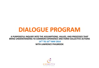 DIALOGUE PROGRAM
A PURPOSEFUL INQUIRY INTO THE ASSUMPTIONS, VALUES, AND PROCESSES THAT
BRING UNDERSTANDING TO COMMON EXPERIENCE AND FORM COLLECTIVE ACTIONS
14TH TO 16TH MAY 2014
WITH LAWRENCE PHILBROOK

 