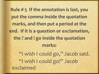 Rule # 5 If the annotation is last, you 
put the comma inside the quotation 
marks, and then put a period at the 
end. If it is a question or exclamation, 
the ? and ! go inside the quotation 
marks: 
“I wish I could go,” Jacob said. 
“I wish I could go!” Jacob 
exclaimed 
 
