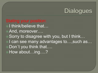 Stating your position:
I think/believe that…
And, moreover….
Sorry to disagree with you, but I think…
I can see many advantages to…,such as…
Don´t you think that….
How about…ing….?
 