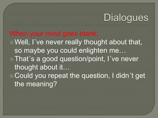When your mind goes blank:
Well, I´ve never really thought about that,
so maybe you could enlighten me…
That´s a good question/point, I´ve never
thought about it…
Could you repeat the question, I didn´t get
the meaning?
 