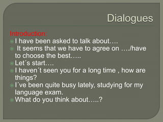 Introduction:
 I have been asked to talk about….
 It seems that we have to agree on …./have
to choose the best…..
 Let´s start….
 I haven´t seen you for a long time , how are
things?
 I´ve been quite busy lately, studying for my
language exam.
 What do you think about…..?
 