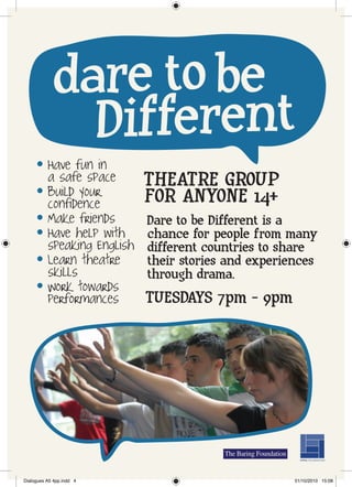 dare to be
               Different
     l    Have fun in
          a safe space       THEATRE GROUP
     l    Build your
          confidence         FOR ANYONE 14+
     l    Make friends       Dare to be Different is a
     l    Have help with     chance for people from many
          speaking English   different countries to share
     l    Learn theatre      their stories and experiences
          skills             through drama.
     l    Work towards
          performances       TUESDAYS 7pm - 9pm




Dialogues A5 4pp.indd 4                               01/10/2010 15:08
 