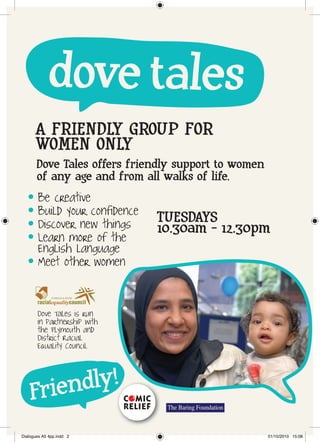 dove tales
       A FRIENDLY GROUP FOR
       WOMEN ONLY
       Dove Tales offers friendly support to women
       of any age and from all walks of life.
   l    Be creative
   l    Build your confidence   TUESDAYS
   l    Discover new things     10.30am - 12.30pm
   l    Learn more of the
        English language
   l    Meet other women


       Dove Tales is run
       in partnership with
       the Plymouth and
       District Racial
       Equality Council




    Frie ndly!
Dialogues A5 4pp.indd 2                              01/10/2010 15:08
 