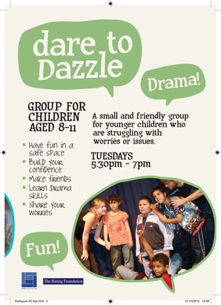 dare to
            Dazzle                       Drama!
         GROUP FOR
         CHILDREN         A small and friendly group
                          for younger children who
         AGED 8-11        are struggling with
     l   Have fun in a    worries or issues.
         safe space       TUESDAYS
     l   Build your
         confidence
                          5.30pm - 7pm
     l   Make friends
     l   Learn drama
         skills
     l   Share your
         worries



         Fun!

Dialogues A5 4pp.indd 3                            01/10/2010 15:08
 