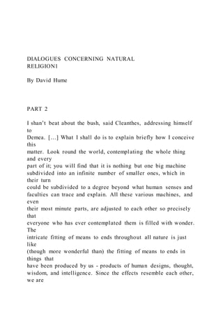 DIALOGUES CONCERNING NATURAL
RELIGION1
By David Hume
PART 2
I shan’t beat about the bush, said Cleanthes, addressing himself
to
Demea. […] What I shall do is to explain briefly how I conceive
this
matter. Look round the world, contemplating the whole thing
and every
part of it; you will find that it is nothing but one big machine
subdivided into an infinite number of smaller ones, which in
their turn
could be subdivided to a degree beyond what human senses and
faculties can trace and explain. All these various machines, and
even
their most minute parts, are adjusted to each other so precisely
that
everyone who has ever contemplated them is filled with wonder.
The
intricate fitting of means to ends throughout all nature is just
like
(though more wonderful than) the fitting of means to ends in
things that
have been produced by us - products of human designs, thought,
wisdom, and intelligence. Since the effects resemble each other,
we are
 