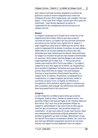 ©
V.O.F. LCCB 2014 15
Dialogues Cruciaux – Chapitre 2 : Le Modèle de Dialogue Crucial
sept valeurs centrales forment ensemble un éventail de
plusieurs couches à travers lesquelles nous vivons nos
Dialogues Cruciaux. Etre respectueux, par exemple, n’est pas
assez – il faut aussi être intègre. D’autre part être juste est
insuffisant – nous devons également accepter la
responsabilité des conséquences de nos actions ou du
manque d’action.
Respect
Le respect réciproque est à la base de la recherche et de
l’appréciation de la valeur dans ce que nous vivons et
recevons de l’autre. Le respect est une attitude d’attention
aux autres en les traitent avec dignité. Par le respect il
s’agit d’apprécier aussi bien soi-même que les autres. Nous
avons la responsabilité de donner le meilleur de nous-mêmes,
même dans le cas où nous sommes en contact avec des
personnes que nous n’aimons pas forcément. Nous montrons
du respect en traitant les autres d’une manière attentionnée
et courtoise. Cette Valeur Centrale Respect est illustrée
magnifiquement par la règle d’or : « Traitez les autres
comme vous voudriez être traité vous-même ». Le respect
comporte le suivi des règles de la famille, de l’organisation,
de la société et également l’attention aux propriétés des
autres. Nous montrons du respect lors des Dialogues
Cruciaux si nous écoutons attentivement les autres. Le
respect évite la violence, l’humiliation, la manipulation et
l’exploitation. Le respect englobe des notions comme la
courtoisie, le savoir-vivre, la dignité, la tolérance et
l’acceptation. Cette dernière signifie dans ce contexte que
sont acceptées, sans préjugé, les différences individuelles
dans les propositions et les convictions.
Intégrité
Le mot intégrité a la même origine latine que la notion
d’intégrale, nombre entier. Comme un nombre entier, une
personne intègre n’est pas partagée et est immense dans son
état entier. Ceci veut dire qu’une personne intègre se
comporte conformément à ses convictions et donc pas en
fonction des circonstances. Une personne intègre est
consistante : ce que vous voyez et ce que vous recevez. Dans
une communauté les personnes intègres présentent leurs
meilleurs jugements, qui sont à la base, déterminent ce que
l’on devrait faire dans la circonstance donnée. Ceci veut dire
que n’est pas défendre uniquement son point de vue d’une
manière non-hypocrite mais également avoir du respect
 