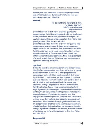 ©
V.O.F. LCCB 2014 16
Dialogues Cruciaux – Chapitre 2 : Le Modèle de Dialogue Crucial
sincère pour l’avis des autres. Avoir du respect pour l’avis
des autres nous amène d’une manière naturelle vers une
autre valeur centrale : l’Humilité.
Humilité
To be humble to superiors is duty,
to equals courtesy,
to inferiors nobleness
Benjamin Franklin
L’humilité revient au fait d’être conscient que nous ne
sommes pas parfaits. Nous acceptons de n’être « simplement
qu’une personne »’ et que nous pouvons nous tromper. Ceci
veut dire d’admettre que notre perception de la réalité n’est
pas objective et donc pas « La Vérité ».
L’humilité nous aide à découvrir et à vivre nos qualités sans
nous comparer aux autres ou de juger les autres comme
imparfaits ou de les condamner pour leurs défauts. En étant
humble concernant nos propres comportements et actions,
nous reconnaissons le fait que nous devons, comme des
enfants, encore beaucoup apprendre. Nous ne disposons pas
d’un savoir scientifique parfait et que nous pouvons encore
apprendre beaucoup des autres.
Sincérité
Sincérité, aussi bien en communication qu’en comportement.
Sincérité en communication veut dire « parler vrai », comme
si vous éprouviez « la vérité ». Il n’est pas possible de
communiquer cette vérité en ayant comme but de tromper
ou de tricher. Il faut dire ce que nous croyons et croire ce
que nous disons. La vérité en question n’est pas bien sûr « la
vérité totale », mais simplement la vérité comme vous
l’éprouvez. Il s’agit de présenter les faits d’une manière
honnête et valide d’après votre connaissance actuelle. Il
s’agit également de communiquer correctement l’information
dont l’autre a besoin, même si cette personne ne le réclame
pas explicitement. S’exprimer sincèrement veut dire
impliquer totalement la personne complète dans l’interaction.
Afin de créer des relations dans lesquelles apprendre peut
se réaliser, il faut amener l’Etre Original dans l’interaction.
Un comportement sincère signifie jouer le jeu sincèrement,
d’après les règles du jeu et refuser de tromper ou de voler.
Il s’agit également d’admettre ses erreurs, même en sachant
d’avance que par cette action quelqu’un va être très fâché,
soit très déçu.
Responsabilité
 