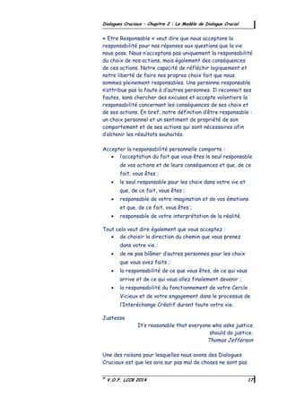 ©
V.O.F. LCCB 2014 17
Dialogues Cruciaux – Chapitre 2 : Le Modèle de Dialogue Crucial
« Etre Responsable » veut dire que nous acceptons la
responsabilité pour nos réponses aux questions que la vie
nous pose. Nous n’acceptons pas uniquement la responsabilité
du choix de nos actions, mais également des conséquences
de ces actions. Notre capacité de réfléchir logiquement et
notre liberté de faire nos propres choix fait que nous
sommes pleinement responsables. Une personne responsable
n’attribue pas la faute à d’autres personnes. Il reconnait ses
fautes, sans chercher des excuses et accepte volontiers la
responsabilité concernant les conséquences de ses choix et
de ses actions. En bref, notre définition d’être responsable :
un choix personnel et un sentiment de propriété de son
comportement et de ses actions qui sont nécessaires afin
d’obtenir les résultats souhaités.
Accepter la responsabilité personnelle comporte :
 l’acceptation du fait que vous êtes le seul responsable
de vos actions et de leurs conséquences et que, de ce
fait, vous êtes ;
 le seul responsable pour les choix dans votre vie et
que, de ce fait, vous êtes ;
 responsable de votre imagination et de vos émotions
et que, de ce fait, vous êtes ;
 responsable de votre interprétation de la réalité.
Tout cela veut dire également que vous acceptez :
 de choisir la direction du chemin que vous prenez
dans votre vie ;
 de ne pas blâmer d’autres personnes pour les choix
que vous avez faits ;
 la responsabilité de ce que vous êtes, de ce qui vous
arrive et de ce qui vous allez finalement devenir ;
 la responsabilité du fonctionnement de votre Cercle
Vicieux et de votre engagement dans le processus de
l’Interéchange Créatif durant toute votre vie.
Justesse
It’s reasonable that everyone who asks justice
should do justice.
Thomas Jefferson
Une des raisons pour lesquelles nous avons des Dialogues
Cruciaux est que les avis sur pas mal de choses ne sont pas
 