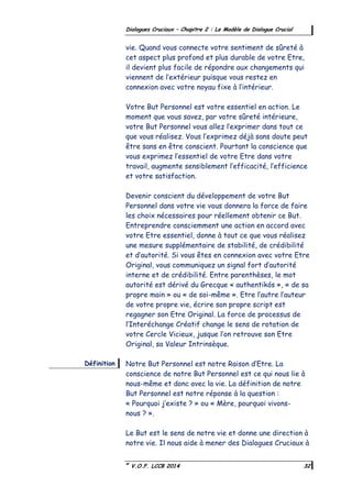 ©
V.O.F. LCCB 2014 32
Dialogues Cruciaux – Chapitre 2 : Le Modèle de Dialogue Crucial
vie. Quand vous connecte votre sentiment de sûreté à
cet aspect plus profond et plus durable de votre Etre,
il devient plus facile de répondre aux changements qui
viennent de l’extérieur puisque vous restez en
connexion avec votre noyau fixe à l’intérieur.
Votre But Personnel est votre essentiel en action. Le
moment que vous savez, par votre sûreté intérieure,
votre But Personnel vous allez l’exprimer dans tout ce
que vous réalisez. Vous l’exprimez déjà sans doute peut
être sans en être conscient. Pourtant la conscience que
vous exprimez l’essentiel de votre Etre dans votre
travail, augmente sensiblement l’efficacité, l’efficience
et votre satisfaction.
Devenir conscient du développement de votre But
Personnel dans votre vie vous donnera la force de faire
les choix nécessaires pour réellement obtenir ce But.
Entreprendre consciemment une action en accord avec
votre Etre essentiel, donne à tout ce que vous réalisez
une mesure supplémentaire de stabilité, de crédibilité
et d’autorité. Si vous êtes en connexion avec votre Etre
Original, vous communiquez un signal fort d’autorité
interne et de crédibilité. Entre parenthèses, le mot
autorité est dérivé du Grecque « authentikós », « de sa
propre main » ou « de soi-même ». Etre l’autre l’auteur
de votre propre vie, écrire son propre script est
regagner son Etre Original. La force de processus de
l’Interéchange Créatif change le sens de rotation de
votre Cercle Vicieux, jusque l’on retrouve son Etre
Original, sa Valeur Intrinsèque.
Notre But Personnel est notre Raison d’Etre. La
conscience de notre But Personnel est ce qui nous lie à
nous-même et donc avec la vie. La définition de notre
But Personnel est notre réponse à la question :
« Pourquoi j’existe ? » ou « Mère, pourquoi vivons-
nous ? ».
Le But est le sens de notre vie et donne une direction à
notre vie. Il nous aide à mener des Dialogues Cruciaux à
Définition
 