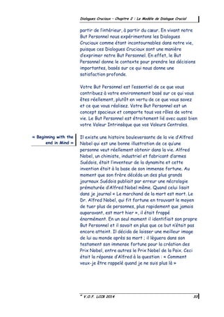 ©
V.O.F. LCCB 2014 33
Dialogues Cruciaux – Chapitre 2 : Le Modèle de Dialogue Crucial
partir de l’intérieur, à partir du cœur. En vivant notre
But Personnel nous expérimentons les Dialogues
Cruciaux comme étant incontournables dans notre vie,
puisque ces Dialogues Cruciaux sont une manière
d’exprimer notre But Personnel. En effet, le But
Personnel donne le contexte pour prendre les décisions
importantes, basés sur ce qui nous donne une
satisfaction profonde.
Votre But Personnel est l’essentiel de ce que vous
contribuez à votre environnement basé sur ce qui vous
êtes réellement, plutôt en vertu de ce que vous savez
et ce que vous réalisez. Votre But Personnel est un
concept spacieux et comporte tous vos rôles de votre
vie. Le But Personnel est étroitement lié avec aussi bien
votre Valeur Intrinsèque que vos Valeurs Centrales.
Il existe une histoire bouleversante de la vie d’Alfred
Nobel qui est une bonne illustration de ce qu’une
personne veut réellement obtenir dans la vie. Alfred
Nobel, un chimiste, industriel et fabricant d’armes
Suédois, était l’inventeur de la dynamite et cette
invention était à la base de son immense fortune. Au
moment que son frère décéda un des plus grands
journaux Suédois publiait par erreur une nécrologie
prématurée d’Alfred Nobel même. Quand celui lisait
dans je journal « Le marchand de la mort est mort. Le
Dr. Alfred Nobel, qui fit fortune en trouvant le moyen
de tuer plus de personnes, plus rapidement que jamais
auparavant, est mort hier », il était frappé
énormément. En un seul moment il identifiait son propre
But Personnel et il savait en plus que ce but n’était pas
encore atteint. Il décida de laisser une meilleur image
de lui au monde après sa mort ; il lèguera dans son
testament son immense fortune pour la création des
Prix Nobel, entre autres le Prix Nobel de la Paix. Ceci
était la réponse d’Alfred à la question : « Comment
veux-je être rappelé quand je ne suis plus là »
« Beginning with the
end in Mind »
 