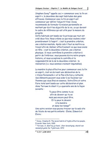 ©
V.O.F. LCCB 2014 34
Dialogues Cruciaux – Chapitre 2 : Le Modèle de Dialogue Crucial
Stephen Covey11
appelle ceci « commencer avec la fin en
esprit », la deuxième des sept habitudes des gens
efficaces. Commencer avec la fin en esprit est
commencer par définir l’objectif final. Covey
recommande de formuler la mission personnelle en
mettant par écrit les objectifs de la vie, ce qui devient
le cadre de référence qui est utile pour la mesure du
progrès.
Cette habitude est basée sur le principe que tout est
créé deux fois. Nous créons ce que nous voulons créer
premièrement ‘à l’esprit’ ; c’est la première création,
une création mentale. Après cela il faut se mettre au
travail afin de réaliser effectivement ce que nous avons
en tête ; c’est la deuxième création, une création
physique. Si nous contrôlons la première création à
partir de l’intérieur, nous pouvons écrire notre propre
histoire, et nous acceptons le contrôle et la
responsabilité de la de la deuxième création : la
réalisation (i.e. nous sommes vraiment imputables).
La manière la plus effective pour commencer avec la fin
en esprit, c’est en écrivant une déclaration de la
« Vision Personnelle » et le Plan d’Action y rattaché.
Ses éléments peuvent vous aider à se focaliser sur
l’homme que vous êtes en essence. Votre Etre et votre
Faire total sont basés sur cette déclaration et plan.
Anna Terruwe le disait il y a quarante ans de la façon
suivante :
Tu peux être comme tu es
afin de devenir qui tu es
mais pas encore peut être.
Et tu peux le devenir
à ta manière
et dans ton temps12
Une autre version vous pouvez trouver sur le web site
de l’école de nos petits enfants : Eloïse, Edward et
Elvire :
11
Covey, Stephen R. The seven habits of highly effective people,
Fireside: New-York, 1990
12
Terruwe, A. Geef mij je hand… Over bevestiging, sleutel van
menselijk geluk, De Tijdstroom, 1972
 
