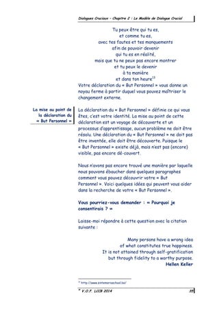 ©
V.O.F. LCCB 2014 35
Dialogues Cruciaux – Chapitre 2 : Le Modèle de Dialogue Crucial
Tu peux être qui tu es,
et comme tu es,
avec tes fautes et tes manquements
afin de pouvoir devenir
qui tu es en réalité,
mais que tu ne peux pas encore montrer
et tu peux le devenir
à ta manière
et dans ton heure13
Votre déclaration du « But Personnel » vous donne un
noyau ferme à partir duquel vous pouvez maîtriser le
changement externe.
La déclaration du « But Personnel » définie ce qui vous
êtes, c’est votre identité. La mise au point de cette
déclaration est un voyage de découverte et un
processus d’apprentissage, aucun problème ne doit être
résolu. Une déclaration du « But Personnel » ne doit pas
être inventée, elle doit être découverte. Puisque le
« But Personnel » existe déjà, mais n’est pas (encore)
visible, pas encore dé-couvert.
Nous n’avons pas encore trouvé une manière par laquelle
nous pouvons ébaucher dans quelques paragraphes
comment vous pouvez découvrir votre « But
Personnel ». Voici quelques idées qui peuvent vous aider
dans la recherche de votre « But Personnel ».
Vous pourriez-vous demander : « Pourquoi je
consentirais ? »
Laisse-moi répondre à cette question avec la citation
suivante :
Many persons have a wrong idea
of what constitutes true happiness.
It is not attained through self-gratification
but through fidelity to a worthy purpose.
Hellen Keller
13
http://www.sintemariaschool.be/
La mise au point de
la déclaration du
« But Personnel »
 