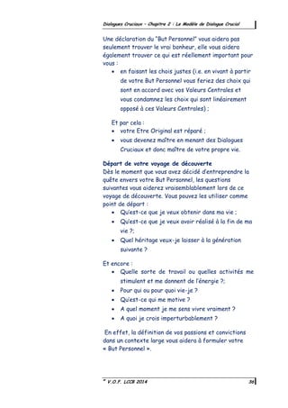 ©
V.O.F. LCCB 2014 36
Dialogues Cruciaux – Chapitre 2 : Le Modèle de Dialogue Crucial
Une déclaration du “But Personnel” vous aidera pas
seulement trouver le vrai bonheur, elle vous aidera
également trouver ce qui est réellement important pour
vous :
 en faisant les chois justes (i.e. en vivant à partir
de votre But Personnel vous feriez des choix qui
sont en accord avec vos Valeurs Centrales et
vous condamnez les choix qui sont linéairement
opposé à ces Valeurs Centrales) ;
Et par cela :
 votre Etre Original est réparé ;
 vous devenez maître en menant des Dialogues
Cruciaux et donc maître de votre propre vie.
Départ de votre voyage de découverte
Dès le moment que vous avez décidé d’entreprendre la
quête envers votre But Personnel, les questions
suivantes vous aiderez vraisemblablement lors de ce
voyage de découverte. Vous pouvez les utiliser comme
point de départ :
 Qu’est-ce que je veux obtenir dans ma vie ;
 Qu’est-ce que je veux avoir réalisé à la fin de ma
vie ?;
 Quel héritage veux-je laisser à la génération
suivante ?
Et encore :
 Quelle sorte de travail ou quelles activités me
stimulent et me donnent de l’énergie ?;
 Pour qui ou pour quoi vie-je ?
 Qu’est-ce qui me motive ?
 A quel moment je me sens vivre vraiment ?
 A quoi je crois imperturbablement ?
En effet, la définition de vos passions et convictions
dans un contexte large vous aidera à formuler votre
« But Personnel ».
 