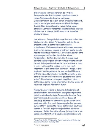©
V.O.F. LCCB 2014 38
Dialogues Cruciaux – Chapitre 2 : Le Modèle de Dialogue Crucial
élaborée dans votre déclaration de « Vision
Personnelle » Le But Personnel représente donc la
raison fondamentale de notre existence.
L’enregistrement de ce But est un processus réflectif,
donc la partie gauche de notre modèle de Dialogue
Crucial. Mais soyons honnête : vous n’allez jamais
atteindre votre But Personnel, néanmoins nous pouvons
réaliser sur le chemin de découverte de soi-même
plusieurs visions.
Une vision est l’image du futur que l’on veut créer. Une
déclaration de « Vision Personnelle » est écrite en
présent comme si cette vision est réalisée
actuellement. En formulant notre vision nous montrons
la direction que nous voulons prendre et quelle sera la
réalité quand nous y arrivons. Cette Vision devrait être
soutenue par un Plan d’Action de la « Vision
Personnelle ». Ce Plan d’Action décrit ce que nous
devrons exécuter pour arriver où nous voulons arriver.
Le mot Vision provient du verbe Latin « videre », donc
« voir ». Le lien entre « vision » et « voir » est
important, le plus détaillé et claire est l’image, le plus
impératif est l’expérience. Le plus est la différence
entre la vision (du futur) et la réalité actuelle, le plus
sera la tension créative qui nous poussera vers cette
vision15
. En raison de cet aspect tangible et direct,
cette vision donne forme et direction à votre avenir et
vous aide en plus à réaliser ce futur.
Plusieurs experts dans le domaine de leadership et
développement personnelle ont soulignés l’importance
d’écrire soi-même la vision Personnelle de votre futur.
Warren Bennis, Stephen Covey, Peter Senge et
beaucoup d’autres ont démontrés qu’une vision forte
peut vous aider à atterrir beaucoup plus loin que vous
auriez atterri sans cette vision. Cette vision peut vous
donner la force et inspirer les personnes autour de
vous pour réaliser leur rêve. Ce que j’ai appris de la vie
jusqu’ à maintenant est si vous ne développez pas une
15
Senge, Peter M., The Fifth Discipline. The Art and Practice of The Learning
Organization. New York: Doubleday. 1990.
 