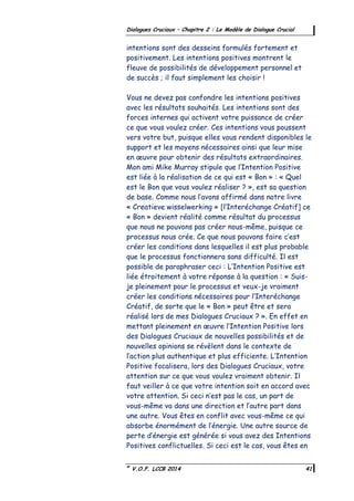 ©
V.O.F. LCCB 2014 41
Dialogues Cruciaux – Chapitre 2 : Le Modèle de Dialogue Crucial
intentions sont des desseins formulés fortement et
positivement. Les intentions positives montrent le
fleuve de possibilités de développement personnel et
de succès ; il faut simplement les choisir !
Vous ne devez pas confondre les intentions positives
avec les résultats souhaités. Les intentions sont des
forces internes qui activent votre puissance de créer
ce que vous voulez créer. Ces intentions vous poussent
vers votre but, puisque elles vous rendent disponibles le
support et les moyens nécessaires ainsi que leur mise
en œuvre pour obtenir des résultats extraordinaires.
Mon ami Mike Murray stipule que l’Intention Positive
est liée à la réalisation de ce qui est « Bon » : « Quel
est le Bon que vous voulez réaliser ? », est sa question
de base. Comme nous l’avons affirmé dans notre livre
« Creatieve wisselwerking » [l’Interéchange Créatif] ce
« Bon » devient réalité comme résultat du processus
que nous ne pouvons pas créer nous-même, puisque ce
processus nous crée. Ce que nous pouvons faire c’est
créer les conditions dans lesquelles il est plus probable
que le processus fonctionnera sans difficulté. Il est
possible de paraphraser ceci : L’Intention Positive est
liée étroitement à votre réponse à la question : « Suis-
je pleinement pour le processus et veux-je vraiment
créer les conditions nécessaires pour l’Interéchange
Créatif, de sorte que le « Bon » peut être et sera
réalisé lors de mes Dialogues Cruciaux ? ». En effet en
mettant pleinement en œuvre l’Intention Positive lors
des Dialogues Cruciaux de nouvelles possibilités et de
nouvelles opinions se révèlent dans le contexte de
l’action plus authentique et plus efficiente. L’Intention
Positive focalisera, lors des Dialogues Cruciaux, votre
attention sur ce que vous voulez vraiment obtenir. Il
faut veiller à ce que votre intention soit en accord avec
votre attention. Si ceci n’est pas le cas, un part de
vous-même va dans une direction et l’autre part dans
une autre. Vous êtes en conflit avec vous-même ce qui
absorbe énormément de l’énergie. Une autre source de
perte d’énergie est générée si vous avez des Intentions
Positives conflictuelles. Si ceci est le cas, vous êtes en
 