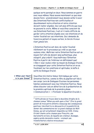 ©
V.O.F. LCCB 2014 42
Dialogues Cruciaux – Chapitre 2 : Le Modèle de Dialogue Crucial
quelque sorte paratgé en deux. Nous sommes en guerre
avec nous-mêmes. Nous savons maintenant ce que nous
devons faire : premièrement nous devons veiller à avoir
des Intentions Positives non conflictuelles et
deuxièmement notre attention et notre intention
doivent rester alignées. Ceci est plus difficile que nous
ne pouvons le croire. Même si vous-êtes conscient de
vos Intentions Positives, il est et il reste difficile de
garder votre attention alignée avec vos intentions et de
rester focalisé sur ces intentions. Ceci demande de
l’exercice patient et soyez certain, le Cercle Vicieux
n’est jamais loin.
L’Intention Positive est donc de rester focalisé
réellement sur le processus qui créé ce que nous
voulons créer. Maîtriser notre Intention Positive est un
moyen fort afin de devenir plus authentique, plus
réceptif, plus créatif. Vous maîtrisez l’Intention
Positive à partir de l’intérieur en définissant quel
« Bon » vous voulez créer au moyen du Dialogue Crucial,
en s’engageant pour cette Intention Positive et en se
focalisant sur les conditions et aptitudes, la boîte à
outils du Dialogue Crucial.
Vous êtes lié à Votre Valeur Intrinsèque par votre
Intention Positive, comme la tête du papillon est liée à
son corps. Lors de Dialogues Cruciaux les personnes
habiles commencent avec leur Intention Positive. Nous
allons discuter cela en détail lors de la présentation de
la première aptitude de la première phase
« Communication » : « Formuler la Question Cruciale ».
17
Cette phrase se trouve dans la deuxième strophe de la
chanson connue “When you wish upon a Star”. Etre le grand
parent de trois petits enfants a beaucoup des conséquences
positives. Une étant la re-découverte et la possibilité de
donner des commentaires sur ce grand classique de Walt
Disney, qui est actuellement disponible sur DVD. Jimmy
Cricket chante cette chanson pour Pinocchio, une
marionnette en bois, de laquelle son créateur, Guiseppe,
espère qu’elle deviendra vivante – vraiment une
transformation créative miraculeuse !
« When your Heart
is in your Dream17
 