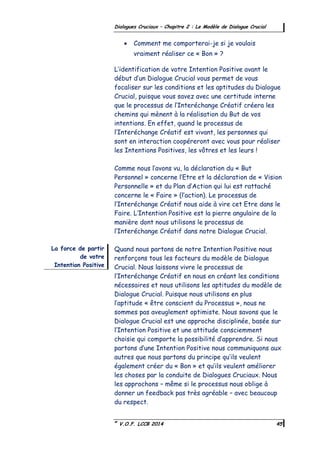 ©
V.O.F. LCCB 2014 45
Dialogues Cruciaux – Chapitre 2 : Le Modèle de Dialogue Crucial
 Comment me comporterai-je si je voulais
vraiment réaliser ce « Bon » ?
L’identification de votre Intention Positive avant le
début d’un Dialogue Crucial vous permet de vous
focaliser sur les conditions et les aptitudes du Dialogue
Crucial, puisque vous savez avec une certitude interne
que le processus de l’Interéchange Créatif créera les
chemins qui mènent à la réalisation du But de vos
intentions. En effet, quand le processus de
l’Interéchange Créatif est vivant, les personnes qui
sont en interaction coopéreront avec vous pour réaliser
les Intentions Positives, les vôtres et les leurs !
Comme nous l’avons vu, la déclaration du « But
Personnel » concerne l’Etre et la déclaration de « Vision
Personnelle » et du Plan d’Action qui lui est rattaché
concerne le « Faire » (l’action). Le processus de
l’Interéchange Créatif nous aide à vire cet Etre dans le
Faire. L’Intention Positive est la pierre angulaire de la
manière dont nous utilisons le processus de
l’Interéchange Créatif dans notre Dialogue Crucial.
Quand nous partons de notre Intention Positive nous
renforçons tous les facteurs du modèle de Dialogue
Crucial. Nous laissons vivre le processus de
l’Interéchange Créatif en nous en créant les conditions
nécessaires et nous utilisons les aptitudes du modèle de
Dialogue Crucial. Puisque nous utilisons en plus
l’aptitude « être conscient du Processus », nous ne
sommes pas aveuglement optimiste. Nous savons que le
Dialogue Crucial est une approche disciplinée, basée sur
l’Intention Positive et une attitude consciemment
choisie qui comporte la possibilité d’apprendre. Si nous
partons d’une Intention Positive nous communiquons aux
autres que nous partons du principe qu’ils veulent
également créer du « Bon » et qu’ils veulent améliorer
les choses par la conduite de Dialogues Cruciaux. Nous
les approchons – même si le processus nous oblige à
donner un feedback pas très agréable – avec beaucoup
du respect.
La force de partir
de votre
Intention Positive
 