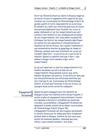 ©
V.O.F. LCCB 2014 46
Dialogues Cruciaux – Chapitre 2 : Le Modèle de Dialogue Crucial
Partir de l’Intention Positive ralenti l’influence négative
du Cercle Vicieux et augmente notre capacité de nous
focaliser sur le processus de l’Interéchange Créatif de
grande qualité et notre responsabilité en occurrence.
En donnant du crédit aux intentions positives de l’autre
nous pouvons également nous focaliser sur ce qui se
passe réellement et sur les comportements qui sont
visibles à tout moment et aux conséquences actuelles
de ces comportements. Ceci nous donne la possibilité
d’attaquer les faits et les comportements spécifiques
en restant loin de reproches et interprétations qui
résultent du Cercle Vicieux. Ceci conduit finalement à
une minimalisation énorme du gaspillage de temps et
d’énergie, puisque nous nous focalisons sur ce qui est
vraiment important – ce qui arrive et ce qui en est le
résultat. Quand ce résultat n’est pas « Bon », cela
amène à changer notre manière d’agir, notre
comportement.
Ce qui est important ce sont les comportements et la
manière de penser qui est à la base de ces
comportements. Nous pensons à priori que cette
manière de penser est positive. Si les faits (et donc pas
nos interprétations de ces faits) nous montrent que
ceci n’est pas le cas, le processus de l’Interéchange
Créatif, s’il n’est pas freiné par le Cercle Vicieux, se
chargera d’une action corrective adéquate.
Quand les gens s’engagent pour les résultats du
dialogue et pour les relations entre les participants, il
existe en plus un engagement plus grand pour trouver
les réponses créatives et utilisables aux questions
cruciales, aux problèmes. L’Engagement Personnel est
également la bonne volonté de se donner au processus
de l’Interéchange Créatif (figure 35).
L’Engagement Personnel est une exigence personnelle
et morale choisie par soi-même pour être totalement
présent dans le dialogue. Combien de fois vous avez,
durant les semaines passées, remarqué que vous
n’étiez « pas vraiment présent » lors d’une
Engagement
Personnel
 