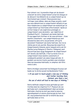 ©
V.O.F. LCCB 2014 50
Dialogues Cruciaux – Chapitre 2 : Le Modèle de Dialogue Crucial
Pour obtenir ceci, la première étape est de devenir
conscient de notre comportement actuel de dialogue et
de découvrir les éléments de ce comportement qui ne
fonctionnent pas vraiment. Nous pouvons nous
rattraper nous-mêmes, dans une étape suivante, avant
que nous démontrions ce comportement néfaste et que
nous remplacions ce comportement non souhaité par un
comportement qui fonctionne effectivement. Après un
certain temps et une expérience prolongée ce
comportement voulu deviendra – par répétition et
Feedback Positif – finalement une bonne habitude.
Il vous appartient d’utiliser et de vous entrainer – d’une
manière consistante – aux comportements qui sont
nécessaires dans votre cas personnel, afin qu’ils
deviennent finalement une bonne habitude. Ceci ne se
réalise pas en une journée. Beaucoup des experts en
Comportements Humains, parmi lesquels notre ami Dr.
Charles Leroy Palmgren (« Charlie » Palmgren), sont
d’accord que pour qu’un changement de comportement
soit devenu une habitude, il faut au moins vivre ce
comportement d’une manière consistante et
conséquente pendant une assez longue période. Si
pendant ces environ trente journées vous retombez
dans ses mauvaises habitudes, le compteur doit être
remis à zéro.
Notre stratégie concernant les Dialogues Cruciaux est
basée sur le dicton suivant de Buckminster Fuller :
« If you want to teach people a new way of thinking
don’t bother teaching them.
Instead, give them a tool,
the use of which will lead to new ways of thinking.”
Notre méthode comporte seize aptitudes qui sont
traitées dans les chapitres 4 à 7. Plusieurs de ces
aptitudes sont vraisemblablement déjà vos bonnes
habitudes, d’autres ne sont que mises en œuvres
sporadiquement et encore d’autres pas du tout. Ceci
dit, nous présentons bien sûr la totalité des seize
aptitudes dans ce livre.
 