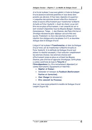 ©
V.O.F. LCCB 2014 6
Dialogues Cruciaux – Chapitre 2 : Le Modèle de Dialogue Crucial
A la fin de la phase 3 vous avez généré, à l’aide du Dialogue
Crucial plusieurs solutions possibles et vous devez donc
prendre une décision. Il faut donc répondre à la question :
« Lesquelles des solutions doivent-elles être choisies et
mises en œuvre effectivement pour transformer la Réalité
Actuelle en Futur Souhaité. » Avant de choisir ce qui doit
être mis en place effectivement, il est conseillé de voir si
sont vraiment disponibles tous les Moyens (Budget, Hommes,
Connaissances, Temps, …), des Chemins, des Plans d’Action et
Stratégie nécessaires pour déployer ces activités avec
succès. Finalement, le choix des solutions ultimes est le
résultat d’un dialogue entre les phases 3 et 4, un deuxième
dialogue dans le Dialogue Crucial.
L’objectif de la phase 4 Transformation, et donc du Dialogue
Crucial total, est de transformer la Réalité Actuelle en
Futur Souhaité. Si la méthode de Dialogue Crucial veut
obtenir le résultat escompté, il faut exécuter complètement
les solutions choisies. Ces solutions choisies sont
effectivement mises en place en utilisant les Moyens,
Chemins, plan d’Action et approche Stratégique. Cette phase
a comme conditions de base la Ténacité et
l’Interdépendance (i.e. être mutuellement dépendant) et
comme Instruments, Equipements et Habilités :
 Répéter et Evaluer ;
 Demander et renvoyer du Feedback (Renforcement
Positive et Correction) ;
 Oser Changer (si nécessaire) ;
 Etre conscient du Processus.
Avec ceci nous avons présenté le modèle de Dialogue Crucial
complet (figure 19).
 