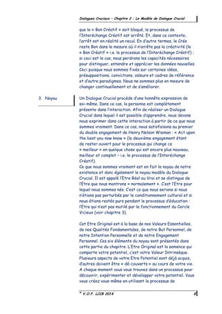©
V.O.F. LCCB 2014 8
Dialogues Cruciaux – Chapitre 2 : Le Modèle de Dialogue Crucial
que le « Bon Créatif » soit bloqué, le processus de
l’Interéchange Créatif est arrêté. Et, dans ce contexte,
l’arrêt est en réalité un recul. En d’autre termes, le Crée
reste Bon dans le mesure où il n’arrête pas la créativité (le
« Bon Créatif » i.e. le processus de l’Interéchange Créatif) ;
si ceci est le cas, nous perdrons les capacités nécessaires
pour distinguer, entendre et apprécier les données nouvelles.
Ceci puisque nous sommes fixés sur certaines idées,
présuppositions, convictions, valeurs et cadres de référence
et d’autre paradigmes. Nous ne sommes plus en mesure de
changer continuellement et de s’améliorer.
Un Dialogue Crucial procède d’une honnête expression de
soi-même. Dans ce cas, la personne est complètement
présente dans l’interaction. Afin de réaliser un Dialogue
Crucial dans lequel il est possible d’apprendre, nous devons
nous exprimer dans cette interaction à partir de ce que nous
sommes vraiment. Dans ce cas, nous satisfaisons au premier
du double engagement de Henry Nelson Wieman : « Act upon
the best you now know » (le deuxième engagement étant
de rester ouvert pour le processus qui change ce
« meilleur » en quelque chose qui est encore plus nouveau,
meilleur et complet – i.e. le processus de l’Interéchange
Créatif).
Ce que nous sommes vraiment est en fait le noyau de notre
existence et donc également le noyau modèle du Dialogue
Crucial. Il est appelé l’Etre Réel ou Vrai et se distingue de
l’Etre que nous montrons « normalement ». C’est l’Etre pour
lequel nous sommes nés. C’est ce que nous serions si nous
n’étions pas perturbés par le conditionnement culturel et si
nous étions restés purs pendant le processus d’éducation :
l’Etre qui n’est pas mutilé par le fonctionnement du Cercle
Vicieux (voir chapitre 3).
Cet Etre Original est à la base de nos Valeurs Essentielles,
de nos Qualités Fondamentales, de notre But Personnel, de
notre Intention Personnelle et de notre Engagement
Personnel. Ces six éléments du noyau sont présentés dans
cette partie du chapitre. L’Etre Original est la semence qui
comporte votre potentiel, c’est votre Valeur Intrinsèque.
Plusieurs aspects de votre Etre Potentiel sont déjà acquis,
d’autres doivent être « dé-couverts » au cours de votre vie.
A chaque moment vous vous trouvez dans un processus pour
découvrir, expérimenter et développer votre potentiel. Vous
vous créez vous-même en utilisant le processus de
3. Noyau
 