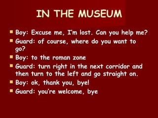 IN THE MUSEUM
 Boy: Excuse me, I’m lost. Can you help me?
 Guard: of course, where do you want to
go?
 Boy: to the roman zone
 Guard: turn right in the next corridor and
then turn to the left and go straight on.
 Boy: ok, thank you, bye!
 Guard: you’re welcome, bye
 