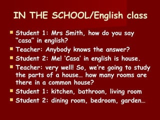 IN THE SCHOOL/English class
 Student 1: Mrs Smith, how do you say
“casa” in english?
 Teacher: Anybody knows the answer?
 Student 2: Me! ‘Casa’ in english is house.
 Teacher: very well! So, we’re going to study
the parts of a house… how many rooms are
there in a common house?
 Student 1: kitchen, bathroon, living room
 Student 2: dining room, bedroom, garden…
 