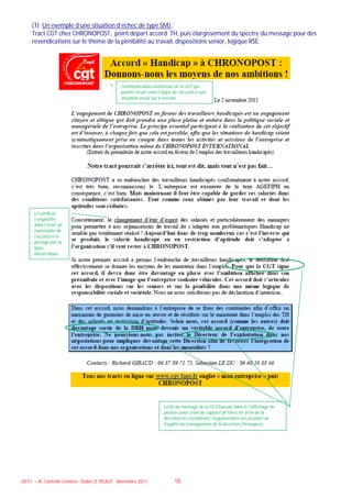 (1) Un exemple d’une situation d’échec de type SMJ :
     Tract CGT chez CHRONOPOST, point départ accord TH, puis élargissement du spectre du message pour des
     revendications sur le thème de la pénibilité au travail, dispositions senior, logique RSE.




                                                 Communication unilatérale de la CGT qui
                                                 pointe l’écart entre l’objet de l’Accord et une
                                                 situation vécue sur le terrain




      Le syndicat
      s’engouffre
      dans l’écart de
      matérialité de
      l’accord et le
      portage par la
      ligne
      hiérarchique




                                                                        La fin du message de la CGT bascule dans le l’affichage de
                                                                        posture pour créer du rapport de force vis-à-vis de la
                                                                        direction en cristallisant l’argumentaire sur un point de
                                                                        fragilité du management de la direction Chronopost.




UE 51 – JK, Contrôle Continu - Didier LE PICAUT - Novembre 2011               10
 