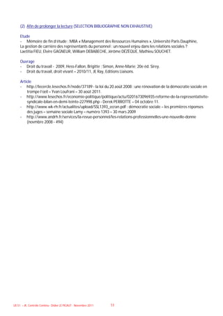 (2) Afin de prolonger la lecture (SELECTION BIBLIOGRAPHIE NON EXHAUSTIVE)

     Etude
     - Mémoire de fin d’étude : MBA « Management des Ressources Humaines », Université Paris Dauphine,
     La gestion de carrière des représentants du personnel : un nouvel enjeu dans les relations sociales ?
     Laetitia FIEU, Elvire GAGNEUR, William DEBABECHE, Jérôme DÉZÈQUE, Mathieu SOUCHET.

     Ouvrage
     - Droit du travail - 2009, Hess-Fallon, Brigitte ; Simon, Anne-Marie; 20e éd. Sirey.
     - Droit du travail, droit vivant – 2010/11, JE Ray, Editions Liaisons.

     Article
     - http://lecercle.lesechos.fr/node/37189 - la loi du 20 août 2008 : une rénovation de la démocratie sociale en
         trompe l’œil – Yvan Loufrani – 30 août 2011.
     - http://www.lesechos.fr/economie-politique/politique/actu/0201673096935-reforme-de-la-representativite-
         syndicale-bilan-en-demi-teinte-227998.php - Derek PERROTTE – 04 octobre 11.
     - http://www.wk-rh.fr/actualites/upload/SSL1393_ecran.pdf : démocratie sociale – les premières réponses
         des juges – semaine sociale Lamy – numéro 1393 – 30 mars 2009
     - http://www.andrh.fr/services/la-revue-personnel/les-relations-professionnelles-une-nouvelle-donne
         (novmbre 2008 - 494)




UE 51 – JK, Contrôle Continu - Didier LE PICAUT - Novembre 2011   11
 