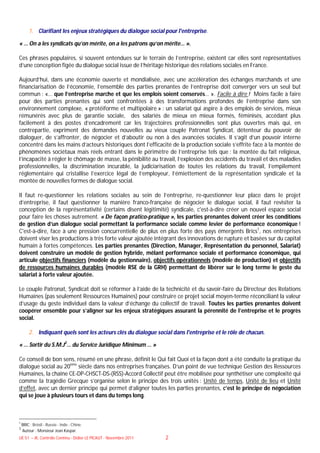 1. Clarifiant les enjeux stratégiques du dialogue social pour l'entreprise.

« … On a les syndicats qu’on mérite, on a les patrons qu’on mérite… ».

Ces phrases populaires, si souvent entendues sur le terrain de l’entreprise, existent car elles sont représentatives
d’une conception figée du dialogue social issue de l’héritage historique des relations sociales en France.

Aujourd’hui, dans une économie ouverte et mondialisée, avec une accélération des échanges marchands et une
financiarisation de l’économie, l’ensemble des parties prenantes de l’entreprise doit converger vers un seul but
commun : «… que l’entreprise marche et que les emplois soient conservés… ». Facile à dire ! Moins facile à faire
pour des parties prenantes qui sont confrontées à des transformations profondes de l’entreprise dans son
environnement complexe, « protéiforme et multipolaire » : un salariat qui aspire à des emplois de services, mieux
rémunérés avec plus de garantie sociale, des salariés de mieux en mieux formés, féminisés, accédant plus
facilement à des postes d’encadrement car les trajectoires professionnelles sont plus ouvertes mais qui, en
contrepartie, expriment des demandes nouvelles au vieux couple Patronat Syndicat, détenteur du pouvoir de
dialoguer, de s’affronter, de négocier et d’aboutir ou non à des avancées sociales. Il s’agit d’un pouvoir interne
concentré dans les mains d’acteurs historiques dont l’efficacité de la production sociale s’effrite face à la montée de
phénomènes sociétaux mais réels entrant dans le périmètre de l’entreprise tels que : la montée du fait religieux,
l’incapacité à régler le chômage de masse, la pénibilité au travail, l’explosion des accidents du travail et des maladies
professionnelles, la discrimination incurable, la judiciarisation de toutes les relations du travail, l’empilement
réglementaire qui cristallise l’exercice légal de l’employeur, l’émiettement de la représentation syndicale et la
montée de nouvelles formes de dialogue social.

Il faut re-questionner les relations sociales au sein de l’entreprise, re-questionner leur place dans le projet
d’entreprise, il faut questionner la manière franco-française de négocier le dialogue social, il faut revisiter la
conception de la représentativité (certains disent légitimité) syndicale, c'est-à-dire créer un nouvel espace social
pour faire les choses autrement. « De façon pratico-pratique », les parties prenantes doivent créer les conditions
de gestion d’un dialogue social permettant la performance sociale comme levier de performance économique !
C'est-à-dire, face à une pression concurrentielle de plus en plus forte des pays émergents Brics1, nos entreprises
doivent viser les productions à très forte valeur ajoutée intégrant des innovations de rupture et basées sur du capital
humain à fortes compétences. Les parties prenantes (Direction, Manager, Représentation du personnel, Salariat)
doivent construire un modèle de gestion hybride, mêlant performance sociale et performance économique, qui
articule objectifs financiers (modèle du gestionnaire), objectifs opérationnels (modèle de production) et objectifs
de ressources humaines durables (modèle RSE de la GRH) permettant de libérer sur le long terme le geste du
salariat à forte valeur ajoutée.

Le couple Patronat, Syndicat doit se réformer à l’aide de la technicité et du savoir-faire du Directeur des Relations
Humaines (pas seulement Ressources Humaines) pour construire ce projet social moyen-terme réconciliant la valeur
d’usage du geste individuel dans la valeur d’échange du collectif de travail. Toutes les parties prenantes doivent
coopérer ensemble pour s’aligner sur les enjeux stratégiques assurant la pérennité de l’entreprise et le progrès
social.

        2. Indiquant quels sont les acteurs clés du dialogue social dans l'entreprise et le rôle de chacun.

« … Sortir du S.M.J2… du Service Juridique Minimum … »

Ce conseil de bon sens, résumé en une phrase, définit le Qui fait Quoi et la façon dont a été conduite la pratique du
dialogue social au 20ème siècle dans nos entreprises françaises. D’un point de vue technique Gestion des Ressources
Humaines, la chaîne CE-DP-CHSCT-DS-(RSS)-Accord Collectif peut être mobilisée pour synthétiser une complexité qui
comme la tragédie Grecque s’organise selon le principe des trois unités : Unité de temps, Unité de lieu et Unité
d’effet, avec un dernier principe qui permet d’aligner toutes les parties prenantes, c’est le principe de négociation
qui se joue à plusieurs tours et dans du temps long.



1
    BRIC : Brésil - Russie - Inde - Chine.
2
    Auteur : Monsieur Jean Kaspar.
UE 51 – JK, Contrôle Continu - Didier LE PICAUT - Novembre 2011   2
 