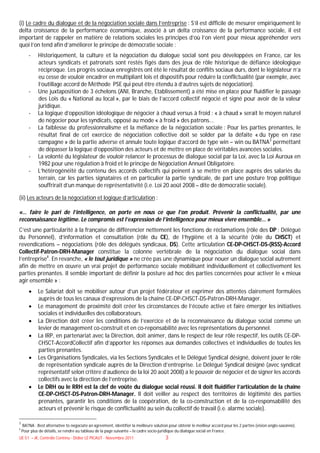 (i) Le cadre du dialogue et de la négociation sociale dans l’entreprise : S’il est difficile de mesurer empiriquement le
delta croissance de la performance économique, associé à un delta croissance de la performance sociale, il est
important de rappeler en matière de relations sociales les principes d’où l’on vient pour mieux appréhender vers
quoi l’on tend afin d’améliorer le principe de démocratie sociale :
        -    Historiquement, la culture et la négociation du dialogue social sont peu développées en France, car les
             acteurs syndicats et patronats sont restés figés dans des jeux de rôle historique de défiance idéologique
             réciproque. Les progrès sociaux enregistrés ont été le résultat de conflits sociaux durs, dont le législateur n’a
             eu cesse de vouloir encadrer en multipliant lois et dispositifs pour réduire la conflictualité (par exemple, avec
             l’outillage accord de Méthode PSE qui peut être étendu à d’autres sujets de négociation).
        -    Une juxtaposition de 3 échelons (ANI, Branche, Etablissement) a été mise en place pour fluidifier le passage
             des Lois du « National au local », par le biais de l’accord collectif négocié et signé pour avoir de la valeur
             juridique.
        -    La logique d’opposition idéologique de négocier à chaud versus à froid : « à chaud » serait le moyen naturel
             de négocier pour les syndicats, opposé au mode « à froid » des patrons...
        -    La faiblesse du professionnalisme et la méfiance de la négociation sociale : Pour les parties prenantes, le
             résultat final de cet exercice de négociation collective doit se solder par la défaite « du type en rase
             campagne » de la partie adverse et annule toute logique d’accord de type win – win ou BATNA3 permettant
             de dépasser la logique d’opposition des acteurs et de mettre en place de véritables avancées sociales.
        -    La volonté du législateur de vouloir relancer le processus de dialogue social par la Loi, avec la Loi Auroux en
             1982 pour une régulation à froid et le principe de Négociation Annuel Obligatoire.
        -    L’hétérogénéité du contenu des accords collectifs qui peinent à se mettre en place auprès des salariés du
             terrain, car les parties signataires et en particulier la partie syndicale, de part une posture trop politique
             souffrirait d’un manque de représentativité (i.e. Loi 20 août 2008 – dite de démocratie sociale).

(ii) Les acteurs de la négociation et logique d’articulation :

«… faire le pari de l’intelligence, on porte en nous ce que l’on produit. Prévenir la conflictualité, par une
reconnaissance légitime. Le compromis est l’expression de l’intelligence pour mieux vivre ensemble… »
C’est une particularité à la française de différencier nettement les fonctions de réclamations (rôle des DP : Délégué
du Personnel), d’information et consultation (rôle du CE), de l’hygiène et à la sécurité (rôle du CHSCT) et
revendications – négociations (rôle des délégués syndicaux, DS). Cette articulation CE-DP-CHSCT-DS-(RSS)-Accord
Collectif-Patron-DRH-Manager constitue la colonne vertébrale de la négociation du dialogue social dans
l’entreprise4. En revanche, « le tout juridique » ne crée pas une dynamique pour nouer un dialogue social autrement
afin de mettre en œuvre un vrai projet de performance sociale mobilisant individuellement et collectivement les
parties prenantes. Il semble important de définir la posture ad hoc des parties concernées pour activer le « mieux
agir ensemble » :
            Le Salariat doit se mobiliser autour d’un projet fédérateur et exprimer des attentes clairement formulées
             auprès de tous les canaux d’expressions de la chaîne CE-DP-CHSCT-DS-Patron-DRH-Manager.
            Le management de proximité doit créer les circonstances de l’écoute active et faire émerger les initiatives
             sociales et individuelles des collaborateurs.
            La Direction doit créer les conditions de l’exercice et de la reconnaissance du dialogue social comme un
             levier de management co-construit et en co-reponsabilité avec les représentations du personnel.
            La IRP, en partenariat avec la Direction, doit animer, dans le respect de leur rôle respectif, les outils CE-DP-
             CHSCT-AccordCollectif afin d’apporter les réponses aux demandes collectives et individuelles de toutes les
             parties prenantes.
            Les Organisations Syndicales, via les Sections Syndicales et le Délégué Syndical désigné, doivent jouer le rôle
             de représentation syndicale auprès de la Direction d’entreprise. Le Délégué Syndical désigné (avec syndicat
             représentatif selon critère d’audience de la loi 20 août 2008) a le pouvoir de négocier et de signer les accords
             collectifs avec la direction de l’entreprise.
            Le DRH ou le RRH est la clef de voûte du dialogue social réussi. Il doit fluidifier l’articulation de la chaîne
             CE-DP-CHSCT-DS-Patron-DRH-Manager. Il doit veiller au respect des territoires de légitimité des parties
             prenantes, garantir les conditions de la coopération, de la co-construction et de la co-responsabilité des
             acteurs et prévenir le risque de conflictualité au sein du collectif de travail (i.e. alarme sociale).

3
    BATNA : Best alternative to negociate an agreement, identifier la meilleure solution pour obtenir le meilleur accord pour les 2 parties (vision anglo-saxonne).
4
    Pour plus de détails, se rendre au tableau de la page suivante – le cadre socio-juridique du dialogue social en France.
UE 51 – JK, Contrôle Continu - Didier LE PICAUT - Novembre 2011                        3
 