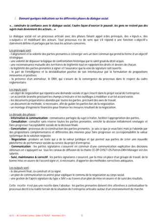 3. Donnant quelques indications sur les différentes phases du dialogue social.

«… construire la confiance avec le dialogue social, l’autre façon d’exercer le pouvoir, les gens ne restent pas des
sujets mais deviennent des acteurs… »

Le dialogue social est un processus articulé avec des phases faisant appel à des prérequis, des « inputs », des
« outputs » et mobilisant des acteurs. Tout processus n’a de sens que s’il répond à une fonction « objectif »
clairement définie et partagée par les tous les acteurs concernés.

Les prérequis sont:
- l’alignement et la volonté des parties prenantes à converger vers un bien commun qui prend la forme d’un objectif
stratégique.
- une volonté de dépasser la logique de confrontation historique par le saint graal du droit acquis.
- une reconnaissance mutuelle des territoires de légitimité tout en rappelant les droits et devoirs de chacun.
- la légitimité des parties prenantes à signer et l’assurance que la voie de signature soit ouverte.
- le pari de l’intelligence et la déstabilisation positive de son interlocuteur par la formulation de propositions
innovantes et positives.
- la présence d’un animateur, le DRH, qui s’assure de la convergence du processus dans le respect du cadre
réglementaire.

Les inputs sont :
- un objet de négociation qui répond à une demande sociale et qui s’inscrit dans le projet social de l’entreprise.
- un accord de branche précisant les champs à instruire et les outillages à mobiliser si un tel accord existe.
- les documents préparatoires abondés par toutes les parties, précisant des axes de travail.
- un document de méthode, si nécessaire, afin de guider les parties lors de la négociation.
- un montage d’ingénierie financière pour financer les mesures résultant de la négociation.

Le déroulé des phases :
- Information & communication : connaissance partagée du sujet à traiter, faciliter l’appropriation des parties.
- Consultation : consulter sans réserve toutes les parties prenantes, enrichir la décision initialement envisagée et
faire progresser l’acceptabilité sociale de la décision finale.
- Concertation : processus de co-construction des parties prenantes : je sais ce que je veux faire mais je l’abonde par
des propositions complémentaires et différentes des miennes pour faire progresser en co-responsabilité la valeur
systémique de la solution négociée.
- Négociation : produire un texte qui a de la valeur juridique et qui permet aux parties de créer une nouvelle
plateforme de performance sociale au service du projet d’entreprise.
- Communication : les parties signataires s’assurent en commun d’une communication explicative des décisions
obtenues en s’appuyant sur tous les canaux de diffusion de la chaîne CE-DP-CHSCT-DS-Patron-DRH-Manager vers les
salariés.
- Suivi, maintenance & correctif : les parties signataires s’assurent, par la mise en place d’un groupe de travail, de la
bonne mise en œuvre de l’accord signé et, si nécessaire, d’apporter des méthodes correctives adéquates.

Les outputs sont :
- le document final, co-construit et co-signé.
- un plan de communication co-animé pour expliquer le contenu de la négociation au corps social.
- une gestion de l’après signature du type « SAV » au travers d’un plan de mise en œuvre et de suivi des résultats.

Cette recette n’est pas une recette dans l’absolue : les parties prenantes doivent être attentives à contextualiser le
processus décrit à la réalité terrain de la situation de l’entreprise articulée autour d’un environnement de marché.




UE 51 – JK, Contrôle Continu - Didier LE PICAUT - Novembre 2011   5
 
