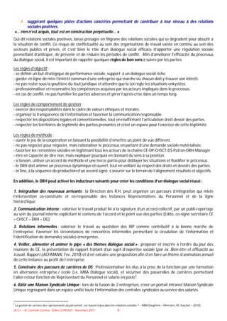 4. suggérant quelques pistes d'actions concrètes permettant de contribuer à leur niveau à des relations
       sociales positives.
«… rien n’est acquis, tout est en construction perpétuelle… »
Qui dit relations sociales positives, laisse présager en filigrane des relations sociales qui se dégradent pour aboutir à
la situation de conflit. Ce risque de conflictualité au sein des organisations de travail existe en continu au sein des
secteurs publics et privés, et c’est bien le rôle d’un dialogue social efficace d’apporter une régulation sociale
permettant d’anticiper, de prévenir et de réduire les périodes de conflit. Afin d’améliorer l’efficacité du processus
du dialogue social, il est important de rappeler quelques règles de bon sens à suivre par les parties.

Les règles d’objectif :
- se définir un but stratégique de performance sociale, support à un dialogue social riche.
- garder en ligne de mire l’intérêt commun d’une entreprise qui marche où chacun doit y trouver son intérêt.
- ne pas rester sous la gouttière du tout juridique et attendre que la Loi règle les situations enkystées.
- professionnaliser et reconnaître les compétences acquises par les acteurs impliqués dans le processus.
- en cas de conflit, ne pas humilier les parties adverses et gérer l’après-crise dans un temps long.

Les règles de comportement de gestion :
- exercer des responsabilités dans le cadre de valeurs éthiques et morales.
- organiser la transparence de l’information et favoriser la communication responsable.
- respecter les dispositions légales et conventionnelles, tout en réaffirmant l’articulation droit-devoir des parties.
- respecter les territoires de légitimité des parties prenantes et créer un espace pour l’exercice de cette légitimité.

Les règles de méthode :
- ouvrir le jeu de la coopération en laissant la possibilité d’émettre un point de vue différent.
- ne pas négocier pour négocier, mais rationaliser le processus en partant d’une demande sociale matérialisée.
- favoriser les remontées sociales en légitimant tous les acteurs de la chaîne CE-DP-CHSCT-DS-Patron-DRH-Manager.
- être en capacité de dire non, mais expliquer pourquoi en donnant du sens à sa position.
- si besoin, utiliser un accord de méthode et une tierce partie pour déblayer les situations et fluidifier le processus.
- le DRH doit animer un processus dynamique et ouvert, tout en veillant au respect des droits et devoirs des parties.
- in fine, à la séquence de production d’un accord signé, s’assurer sur le terrain de l’alignement résultats et objectifs.

En addition, le DRH peut activer les inducteurs suivants pour créer les conditions d’un dialogue social réussi :

1. Intégration des nouveaux arrivants : la Direction des R.H. peut organiser un parcours d’intégration qui mixte
l’intervention co-construite et co-responsable des Instances Représentatives du Personnel et de la ligne
hiérarchique.
2. Communication interne : valoriser le travail produit lié à la signature d’un accord collectif, par un publi-reportage
au sein du journal interne explicitant le contenu de l’accord et le point vue des parties (Edito, co-signé secrétaire CE
– CHSCT – DRH – DG).
3. Relations informelles : valoriser le travail au quotidien des IRP comme contributif à la bonne marche de
l’entreprise. Favoriser les circonstances de rencontres informelles permettant la circulation de l’information et
l’identification de demandes sociales émergentes.
4. Veiller, alimenter et animer le pipe « des thèmes dialogue social » : proposer et inscrire à l’ordre du jour des
réunions de CE, la présentation de rapport traitant d’un sujet d’expertise sociale (par ex. Bien-être et efficacité au
travail, Rapport LACHMANN, Fev. 2010) et d’en extraire une proposition afin d’en faire un thème d’animation annuel
de cette instance au profit de l’entreprise.
5. Construire des parcours de carrières de DS : Professionnaliser les élus à la prise de la fonction par une formation
en alternance entreprise / école (i.e. MBA Dialogue social), et sécuriser des passerelles de carrières permettant
l’aller-retour fonction de Représentant du Personnel et salarié en poste5.
6. Bâtir une Maison Syndicale Unique : lors de la fusion de 2 entreprises, créer un portail intranet Maison Syndicale
Unique regroupant dans un espace unifié toute l’information des centrales syndicales au service des salariés.


5
    La gestion de carrière des représentants du personnel : un nouvel enjeu dans les relations sociales ? – MBA Dauphine – Mémoire, M. Souchet – 2010).
UE 51 – JK, Contrôle Continu - Didier LE PICAUT - Novembre 2011                     6
 