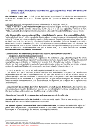 5. donnant quelques informations sur les modifications apportées par la loi du 20 août 2008 dite loi sur la
           démocratie sociale.

Que dit la loi du 20 août 2008 ? Le droit syndical dans l’entreprise, renouveau ? Atomisation de la représentativité
sur le terrain ? Nouvel acteur – le RSS ? Nouvelle légitimité des Organisations Syndicales pour un dialogue social
efficace ?

(i) De façon descriptive, les dispositions suivantes sont modifiées ou introduites par la Loi :
- Fin de 40 années de la présomption irréfragable de représentativité au plan national et interprofessionnel dont
bénéficiaient les 5 grandes Centrales Syndicales (CFDT, CGT, FO, CFTC et CFE-CGC) reposant sur l’arrêté du 31 mars
1966 (Les autres OS, devaient prouver leur représentativité selon les 5 critères de l’art L133-2 du Code du travail).

- Afin d’être considéré comme représentatif, tout syndicat doit apporter la preuve de sa responsabilité syndicale.
Tout syndicat doit réunir 7 critères cumulatifs : l'indépendance, le respect des valeurs républicaines (remplaçant le
critère de l'attitude patriotique pendant l'occupation), la transparence financière (nouveau critère qui prévoit une
certification annuelle des comptes), les effectifs d'adhérents et les cotisations, l'influence du syndicat en matière
notamment d'activité et d'expérience (ce critère était prévu antérieurement par la jurisprudence, il est devenu l'un
des critères légaux), une ancienneté minimale de 2 ans dans le champ professionnel et géographique couvrant le
niveau de négociation, l'audience électorale (de 8 % ou 10 % selon le cas). Ces 7 critères sont cumulatifs. Toutefois,
le critère de l'audience électorale est prédominant6.

- Assouplissement des conditions de participation aux élections professionnelles sur 2 items7 :
  → la négociation du protocole d’accord préélectoral,
«… la loi impose : D’informer par affichage de l’organisation des élections, les OS qui satisfont au respect des valeurs
républicaines et d’indépendance, légalement constituées depuis au moins deux ans, et dont le champ professionnel et
géographique couvre l’entreprise ou l’établissement concerné. Cette information vaut invitation à négocier…
D’inviter par écrit les organisations représentatives dans l’entreprise, celles ayant constitué une section syndicale,
ainsi que les syndicats affiliés à une OS représentative au niveau national et interprofessionnel… »

 → l’accès au premier tour réservé, aux seules organisations syndicales représentatives,
«… par ailleurs, alors que la validité du protocole était auparavant subordonnée à sa signature par l’unanimité des
organisations syndicales pour les dispositions relatives à la répartition des effectifs au sein des différents collèges, et
par la majorité pour les autres dispositions, la validité du protocole d’accord préélectoral est désormais subordonnée,
pour l’ensemble de ses dispositions, à sa signature par les OS ayant recueilli la majorité des suffrages lors des
dernières élections professionnelles ou, si les résultats ne sont pas disponibles, par la majorité des OS représentatives
dans l’entreprise… »

- Assouplissement des conditions de création d’une section syndicale au sein de l’entreprise. La désignation des
délégués syndicaux mandatés doit désormais respecter une nouvelle obligation basée sur les suffrages des salariés.
(Élargissement du droit de créations aux OS affiliés… cf. présentation JE Ray)

- Nécessité que l’ensemble de ces organisations syndicales concernées ait des adhérents.

- Création du Représentant de Section Syndicale, nouvel acteur social, pour les OS qui ne pourront désigner de
délégué syndical en raison de leur absence de représentativité.

- De nouvelles règles de validité des accords collectifs ont été instituées. Leur validité est subordonnée depuis le 1er
janvier 2009 à la signature des OS ayant obtenu au moins 30 % des voix et l’absence d’opposition de celles ayant
recueilli plus de 50 % des suffrages aux dernières élections professionnelles.




6
    Source : droit du travail / droit vivant : 2010-11, JE RAY, Ed. Liaisons.
7
    Source : MBA « MRH Dauphine », la gestion de carrière des représentants du personnel : un nouvel enjeu dans les relations sociales ?
UE 51 – JK, Contrôle Continu - Didier LE PICAUT - Novembre 2011                       7
 